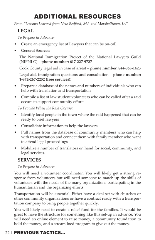 ADDITIONAL RESOURCES From “Lessons Learned from New Bedford, MA and Marshalltown, IA” LEGAL To Prepare in Adoance: * Create an emergency lst of Lawyers that can be on-call * General Sources ‘The National Immigration Project of the National Lawyers Guild (NIPNLG) - phone number: 617-227-9727 Cook County legal aid in case of arrest - phone number: 844-363-1423 Legal aid, immigration questions and consultation ~ phone number: 1:672-267-2252 (free services!) « Prepare a database of the names and numbers of individuals who can help with translation and transportation « Compile alist of law student volunteers who can be called after a raid occurs to support community efforts To Provide When the Raid Occurs: « Identify local people in the town where the raid happened that can be ready to brief lawyers + Consolidate information to help the lawyers « Pull names from the database of community members who can help with transportation and connect them with family member who want to attend legal proceedings « Mobilize a number of translators on hand for social, community, and legal services. SERVICES To Prepare in Adoance: You will need a volunteer coordinator. You will likely get a strong re- sponse from volunteers but will need someone to match up the skills of volunteers with the needs of the many organizations participating in the humanitarian and the organizing efforts. Transportation will be essential. Either have a deal set with churches o other community organizations or have a contract ready with a transpor- tation company to bring people together quickly. You will likely need to create a relief fund for the families. It would be great to have the structure for something like this set-up in advance. You will need an online element to raise money, a community foundation to hold the money, and a streamlined program to give out the money. 22 | PREVIOUS TACTICS...
